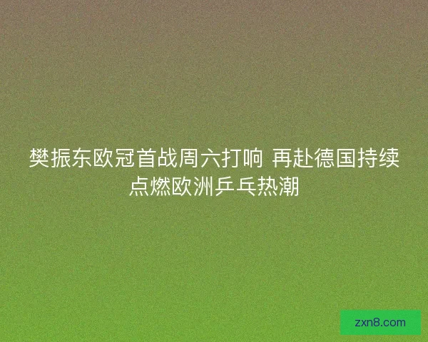 樊振东欧冠首战周六打响 再赴德国持续点燃欧洲乒乓热潮