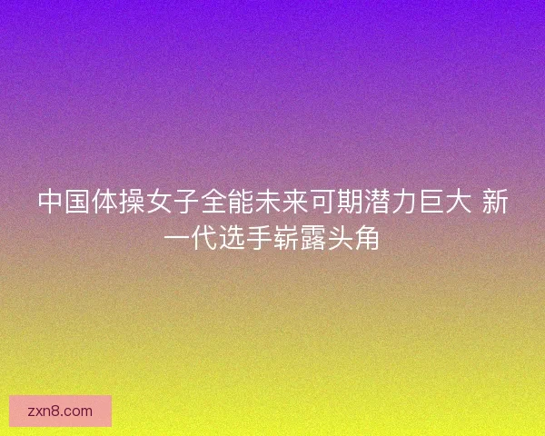中国体操女子全能未来可期潜力巨大 新一代选手崭露头角