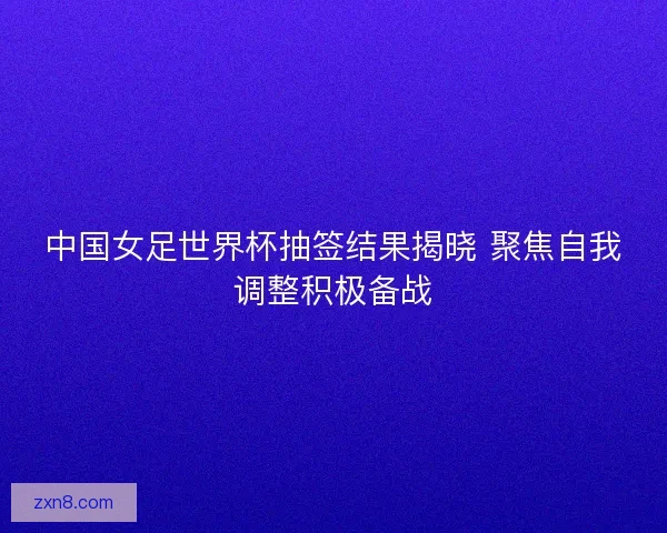 中国女足世界杯抽签结果揭晓 聚焦自我调整积极备战